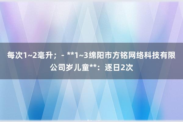 每次1~2毫升；- **1~3绵阳市方铭网络科技有限公司岁儿童**：逐日2次