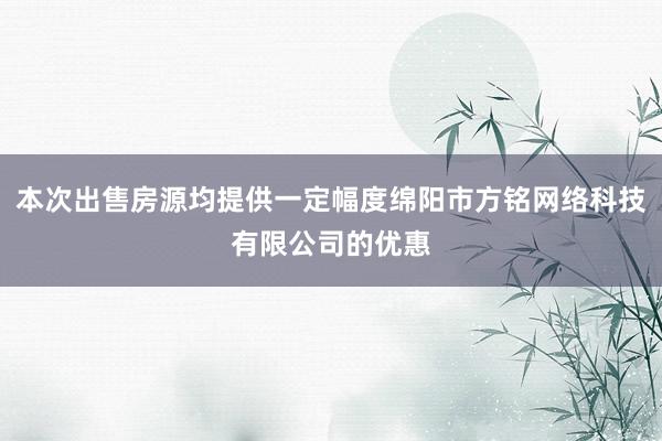 本次出售房源均提供一定幅度绵阳市方铭网络科技有限公司的优惠